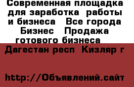 Современная площадка для заработка, работы и бизнеса - Все города Бизнес » Продажа готового бизнеса   . Дагестан респ.,Кизляр г.